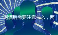 喝酒后需要注意什么，兩件事對身體有害，吃三物有助于解酒