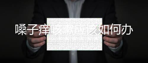 嗓子癢咳嗽應(yīng)該如何辦