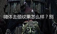 嗨體去頸紋果怎么樣？別再讓頸紋暴露你的真實年齡了~