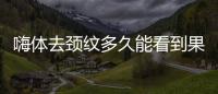 嗨體去頸紋多久能看到果？別讓脖子暴露了你的年齡~