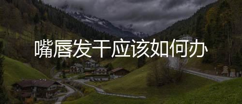 嘴唇發(fā)干應(yīng)該如何辦