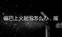 嘴巴上火起泡怎么辦，嘴巴上火起泡原因有哪些