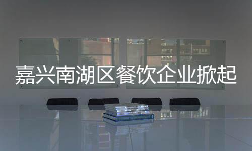 嘉興南湖區餐飲企業掀起“節能風暴”