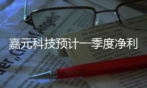 嘉元科技預計一季度凈利潤2200萬元
