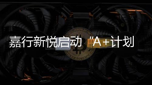 嘉行新悅啟動“A+計劃”第二季招募   尋找下一個A嘉新生