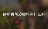 使用香蕉皮擦臉有什么好處和壞處，使用香蕉皮擦臉有什么好處