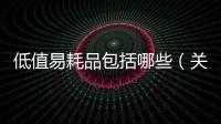 低值易耗品包括哪些（關于低值易耗品包括哪些的基本情況說明介紹）