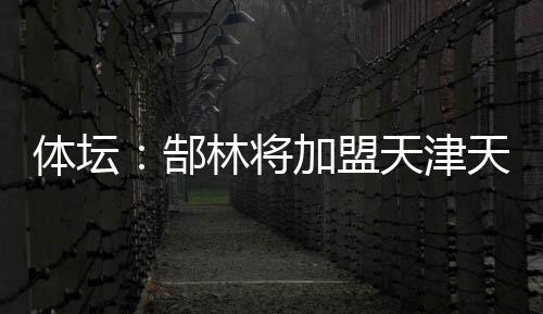體壇：郜林將加盟天津天海恒大零轉(zhuǎn)會費放人并分擔(dān)薪水
