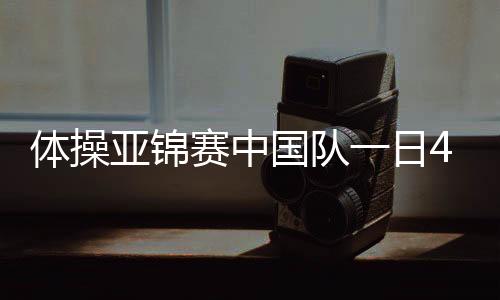 體操亞錦賽中國(guó)隊(duì)一日4金 提前鎖定世錦賽團(tuán)體資格！