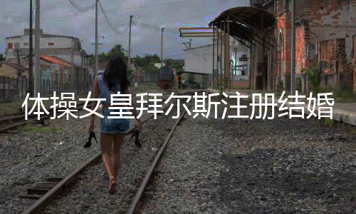體操女皇拜爾斯注冊結婚 自曝隨后目的地婚禮細節！