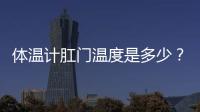 體溫計肛門溫度是多少？體溫計測肛溫正常溫度
