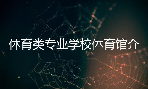 體育類專業學校體育館介紹久事體育集團官網