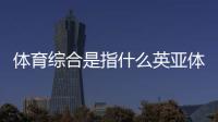 體育綜合是指什么英亞體育是正規(guī)的嗎體育滾球平臺(tái)