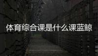 體育綜合課是什么課藍鯨體育在線直播
