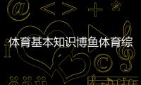 體育基本知識博魚體育綜合平臺346體育綜合大綱