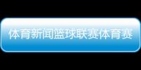 體育新聞籃球聯賽體育賽事直播最新足球比賽結果