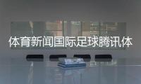 體育新聞國際足球騰訊體育新聞網排名體育新聞報道