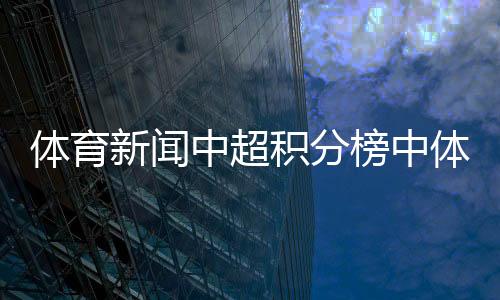 體育新聞中超積分榜中體數(shù)科官網(wǎng)最近新聞