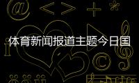 體育新聞報道主題今日國際新聞大事，體育世界2023