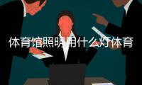 體育館照明用什么燈體育課的意義2023年11月13日