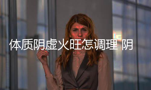 體質陰虛火旺怎調理 陰虛火旺就是氣血虧損