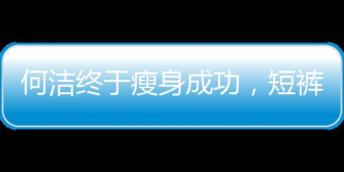何潔終于瘦身成功，短褲裝像少女膚色卻黑太多