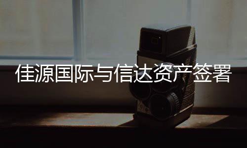 佳源國際與信達資產簽署合作備忘錄,涉及資存量資產盤活