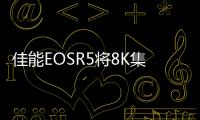 佳能EOSR5將8K集成到全畫幅無反光鏡相機中