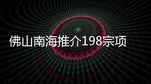 佛山南海推介198宗項目 涵蓋城市更新、農業文旅等項目
