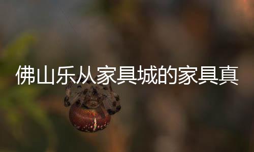 佛山樂從家具城的家具真的便宜嗎（佛山樂從家具）