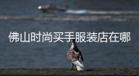 佛山時尚買手服裝店在哪里,佛山賣衣服哪些地方比較好