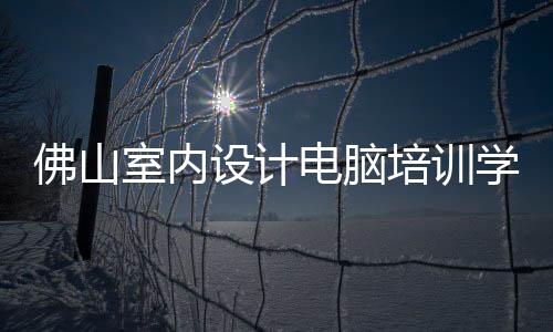 佛山室內設計電腦培訓學校好（佛山室內設計）