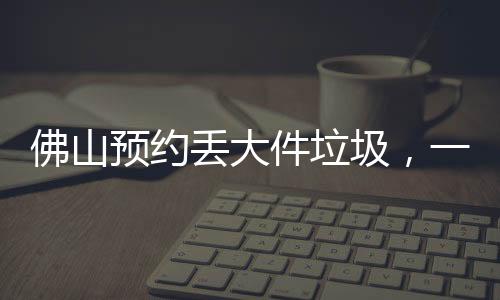 佛山預(yù)約丟大件垃圾，一個電話2小時上門收運(yùn)
