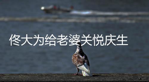 佟大為給老婆關(guān)悅慶生 甜蜜示愛“永遠愛你”