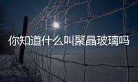 你知道什么叫聚晶玻璃嗎？,行業資訊