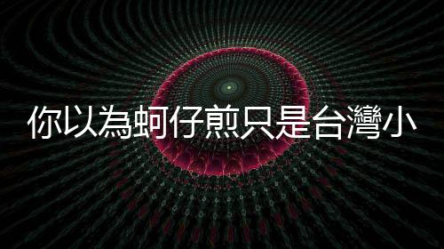 你以為蚵仔煎只是臺灣小吃嗎？有許多福建移民的馬來西亞還有蠔煎