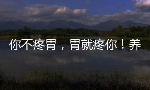 你不疼胃，胃就疼你！養胃勢在必行
