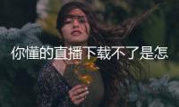 你懂的直播下載不了是怎么回事？你懂的直播app最新下載地址