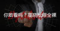 你敢看嗎？高曉松曝全裸出浴照自夸身材好【娛樂新聞】風尚中國網