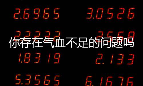 你存在氣血不足的問題嗎？氣血不足該如何調理？