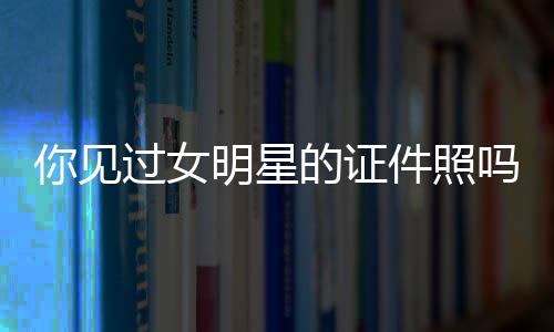 你見過女明星的證件照嗎？哪些女明星“證件照”是真的美？