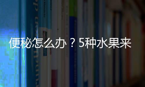 便秘怎么辦？5種水果來幫忙，輕松解決便秘