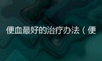 便血最好的治療辦法（便血的原因和治療方法）