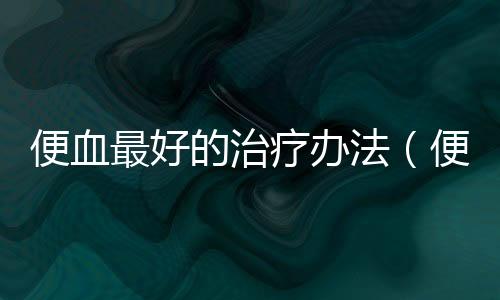 便血最好的治療辦法（便血的原因和治療方法）