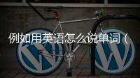 例如用英語怎么說單詞（例如用英語怎么說）