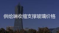 供給端收縮支撐玻璃價格振蕩上行趨勢,行業資訊