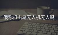 俄稱打擊烏無人機無人艇制造廠 烏稱繼續展開進攻行動