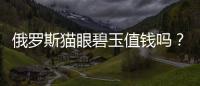 俄羅斯貓眼碧玉值錢嗎？ 俄羅斯貓眼碧玉好不好