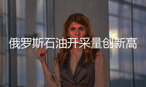 俄羅斯石油開采量創新高 專家稱將逐漸降低