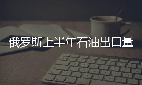俄羅斯上半年石油出口量降幅5.2％